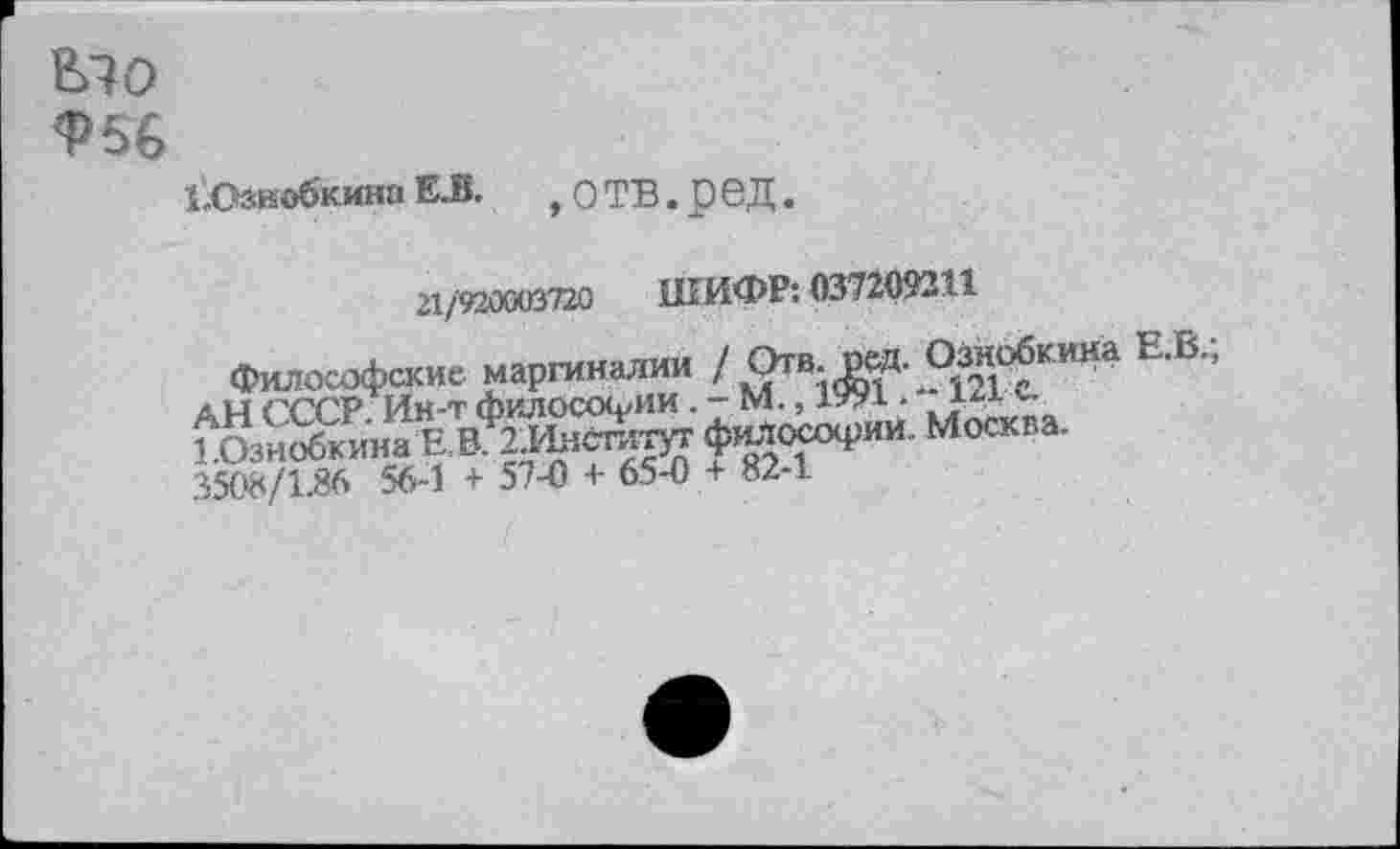 ﻿В>Ю
Ф56
ЬОзиобкина Е.В. , О ТВ. р вД.
21/920003720 ШИФР: 037209211
Философские маргиналии / О™- рзиобкина 3508/1.86 56-1 + 57-0 + 65-0 + 82-1.